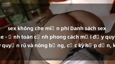 sex không che miễn phí Danh sách sex Việt Nam không che - Ảnh toàn cảnh phong cách mới đầy quyến rũ và nóng bỏng, cực kỳ hấp dẫn, không thể bỏ qua!