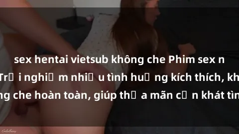 sex hentai vietsub không che Phim sex nữ sinh mới nhất: Trải nghiệm nhiều tình huống kích thích, không che hoàn toàn, giúp thỏa mãn cơn khát tình dục của các bạn trẻ