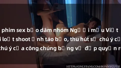 phim sex bạo dâm nhóm Người mẫu Việt Nam gây sốt với loạt shoot ảnh táo bạo, thu hút sự chú ý của công chúng bằng vẻ đẹp quyến rũ và gợi cảm.