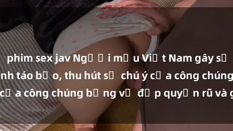phim sex jav Người mẫu Việt Nam gây sốt với loạt shoot ảnh táo bạo, thu hút sự chú ý của công chúng bằng vẻ đẹp quyến rũ và gợi cảm.