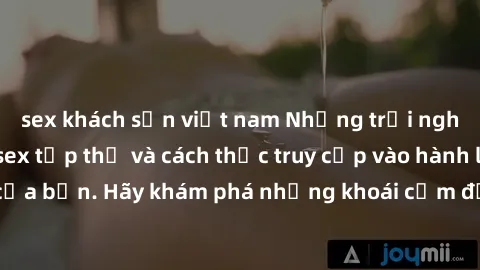 sex khách sạn việt nam Những trải nghiệm mới lạ với sex tập thể và cách thức truy cập vào hành lang đam mê của bạn. Hãy khám phá những khoái cảm đầy kích thích với tập thể hấp dẫn!