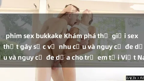 phim sex bukkake Khám phá thế giới sex loli Việt Nam: Sự thật gây sốc về nhu cầu và nguy cơ đe dọa cho trẻ em tại Việt Nam