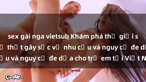 sex gái nga vietsub Khám phá thế giới sex loli Việt Nam: Sự thật gây sốc về nhu cầu và nguy cơ đe dọa cho trẻ em tại Việt Nam