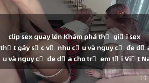 clip sex quay lén Khám phá thế giới sex loli Việt Nam: Sự thật gây sốc về nhu cầu và nguy cơ đe dọa cho trẻ em tại Việt Nam