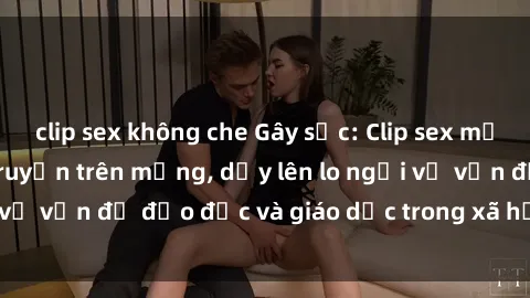 clip sex không che Gây sốc: Clip sex mẹ con Việt Nam lan truyền trên mạng, dấy lên lo ngại về vấn đề đạo đức và giáo dục trong xã hội hiện nay.