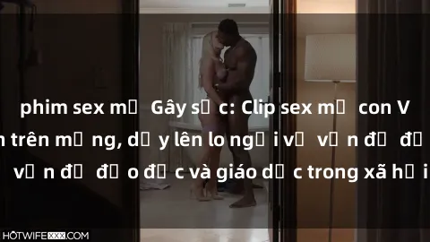 phim sex mỹ Gây sốc: Clip sex mẹ con Việt Nam lan truyền trên mạng, dấy lên lo ngại về vấn đề đạo đức và giáo dục trong xã hội hiện nay.