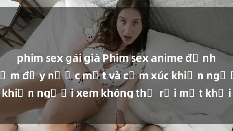 phim sex gái già Phim sex anime đỉnh cao: Những tác phẩm đầy nước mắt và cảm xúc khiến người xem không thể rời mắt khỏi màn hình