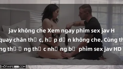 jav không che Xem ngay phim sex jav HD với những cảnh quay chân thực, hấp dẫn không che. Cùng thưởng thức những bộ phim sex jav HD hot nhất hiện nay!