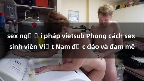 sex người pháp vietsub Phong cách sex sinh viên Việt Nam độc đáo và đam mê