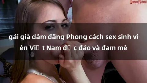 gái già dâm đãng Phong cách sex sinh viên Việt Nam độc đáo và đam mê